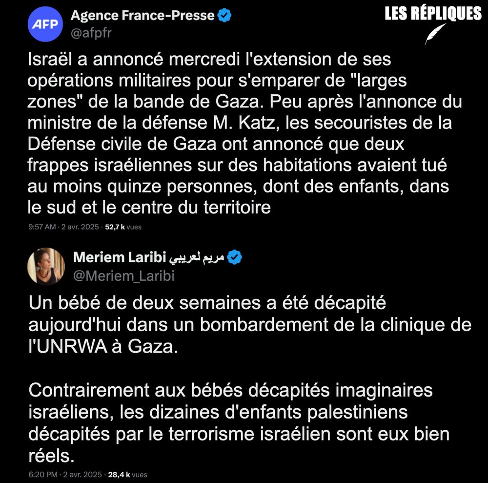 AFP : Israël a annoncé mercredi l'extension de ses opérations militaires pour s'emparer de "larges zones" de la bande de Gaza. Peu après l'annonce du ministre de la défense M. Katz, les secouristes de la Défense civile de Gaza ont annoncé que deux frappes israéliennes sur des habitations avaient tué au moins quinze personnes, dont des enfants, dans le sud et le centre du territoire.

Réplique de Meriem Laribi : "Un bébé de deux semaines a été décapité aujourd'hui dans un bombardement de la clinique de l'UNRWA à Gaza.

Contrairement aux bébés décapités imaginaires israéliens, les dizaines d'enfants palestiniens décapités par le terrorisme israélien sont eux bien réels."