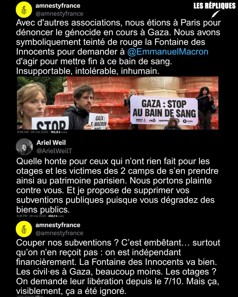"Quelle honte" : le maire du secteur Paris Centre Ariel Weil annonce porter plainte contre Amnesty France après leur action symbolique à la Fontaine des Innocents afin de dénoncer le génocide à Gaza. L'élu proposer également de "supprimer les subventions publiques" qui seraient versées à l'ONG.

Réplique d'Amnesty : Couper nos subventions ? C’est embêtant… surtout qu’on n’en reçoit pas : on est indépendant financièrement. La Fontaine des Innocents va bien. Les civil·es à Gaza, beaucoup moins. Les otages ? On demande leur libération depuis le 7/10. Mais ça, visiblement, ça a été ignoré.