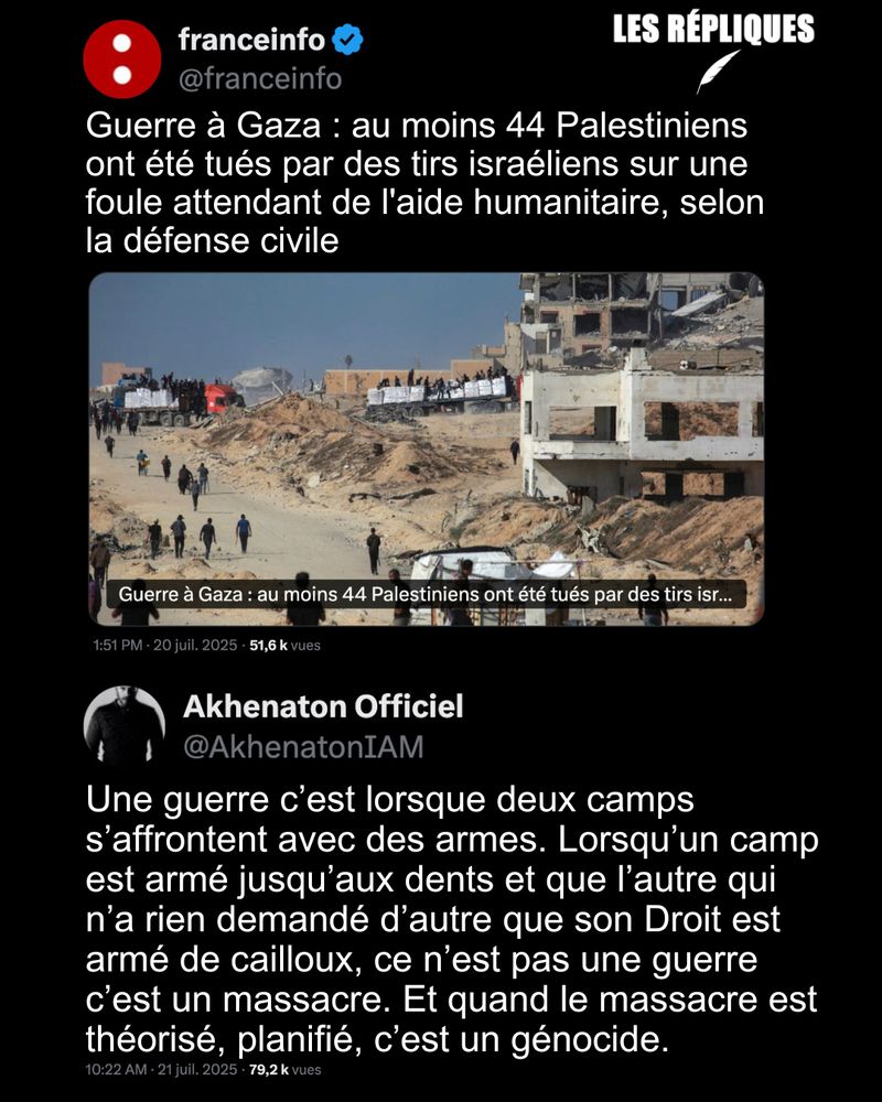 FranceInfo, comme la majorité des médias mainstream, qualifie l’horreur qui se déroule à Gaza de "guerre", dans cette enclave où, en moyenne, une centaine de civils palestiniens sont tués chaque jour sous les bombes ou en tentant de se procurer de la nourriture lors des distributions d’aide humanitaire.

Réplique d'Akhenaton (du groupe IAM) : Une guerre c’est lorsque deux camps s’affrontent avec des armes. Lorsqu’un camp est armé jusqu’aux dents et que l’autre qui n’a rien demandé d’autre que son Droit est armé de cailloux, ce n’est pas une guerre c’est un massacre. Et quand le massacre est théorisé, planifié, c’est un génocide.