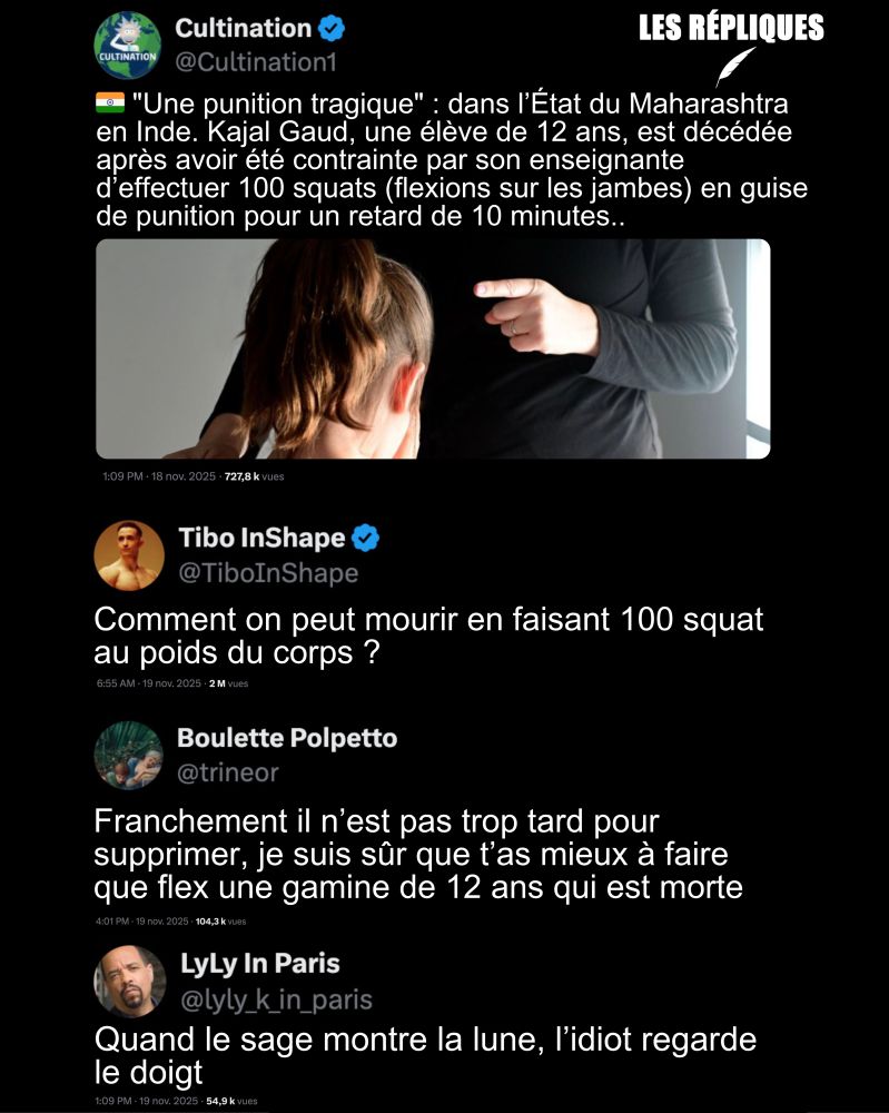 Cultination : 🇮🇳 "Une punition tragique" : dans l’État du Maharashtra en Inde. Kajal Gaud, une élève de 12 ans, est décédée après avoir été contrainte par son enseignante d’effectuer 100 squats (flexions sur les jambes) en guise de punition pour un retard de 10 minutes..

Tibo InShape : Comment on peut mourir en faisant 100 squat au poids du corps ?

Réplique de de Boulette Polpetto : Franchement il n’est pas trop tard pour supprimer, je suis sûr que t’as mieux à faire que flex une gamine de 12 ans qui est morte

Réplique de Lyly in Paris : Quand le sage montre la lune, l’idiot regarde le doigt