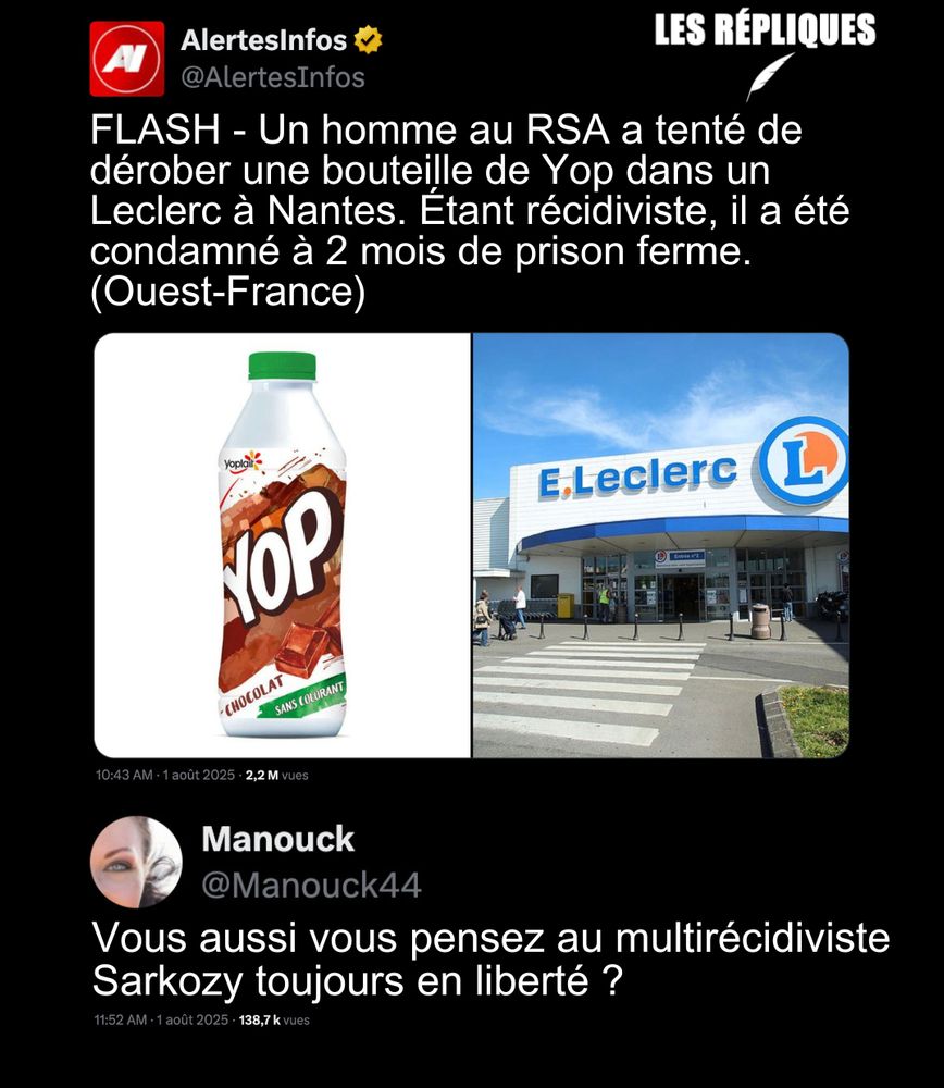"Tout ça pour un Yop !" : le client d’un supermarché a été condamné par le tribunal de Nantes pour la tentative de vol d’une bouteille de Yop. Récidiviste il écopé de deux mois ferme.

Réplique de Manouck : Vous aussi vous pensez au multirécidiviste Sarkozy toujours en liberté ?