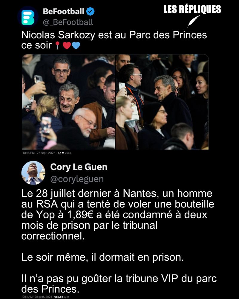 Deux jours après sa condamnation à 5 ans de prison ferme pour association de malfaiteurs dans l'affaire Kadhafi, l'ex président Nicolas Sarkozy a assisté au match PSG-Auxerre au Parc des Princes en tribune présidentielle.

Réplique de Cory Le Guen : Le 28 juillet dernier à Nantes, un homme au RSA qui a tenté de voler une bouteille de Yop à 1,89€ a été condamné à deux mois de prison par le tribunal correctionnel.

Le soir même, il dormait en prison.

Il n’a pas pu goûter la tribune VIP du parc des Princes.