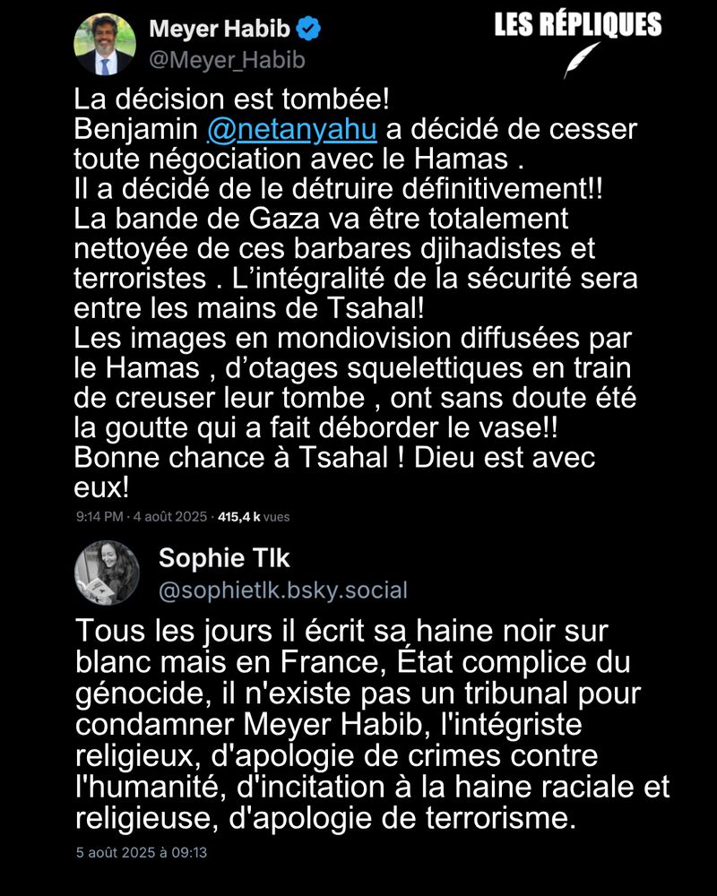 « La décision est tombée ! », se réjouit l’ancien député franco-israélien Meyer Habib, en annonçant que le Premier ministre israélien Benyamin Netanyahu a décidé d’envahir et d’occuper entièrement la bande de Gaza. "La décision est tombée! 
Benjamin @netanyahu a décidé de cesser toute négociation avec le Hamas . 
Il a décidé de le détruire définitivement!! 
La bande de Gaza va être totalement nettoyée de ces barbares djihadistes et terroristes . L’intégralité de la sécurité sera entre les mains de Tsahal! 
Les images en mondiovision diffusées par le Hamas , d’otages squelettiques en train de creuser leur tombe , ont sans doute été la goutte qui a fait déborder le vase!! 
Bonne chance à Tsahal ! Dieu est avec eux!"

Réplique de Sophie Tlk : Tous les jours il écrit sa haine noir sur blanc mais en France, État complice du génocide, il n'existe pas un tribunal pour condamner Meyer Habib, l'intégriste religieux, d'apologie de crimes contre l'humanité, d'incitation à la haine raciale et religieuse, d'apologie de terrorisme. 