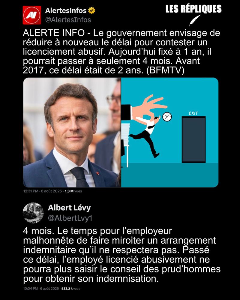 ALERTE INFO : Le gouvernement envisage de réduire à nouveau le délai pour contester un licenciement abusif. Aujourd’hui fixé à 1 an, il pourrait passer à seulement 4 mois. Avant 2017, ce délai était de 2 ans. (BFMTV)Le cabinet de la ministre Astrid Panosyan-Bouvet indique qu'en France, "le délai de prescription de contestation de la rupture du contrat de travail reste largement supérieur aux voisins européens". Il est de 48 mois en Islande, 24 en Finlande, 6 en Irlande.

Réplique de Albert Levy : 4 mois. Le temps pour l’employeur malhonnête de faire miroiter un arrangement indemnitaire qu’il ne respectera pas. Passé ce délai, l’employé licencié abusivement ne pourra plus saisir le conseil des prud’hommes pour obtenir son indemnisation.