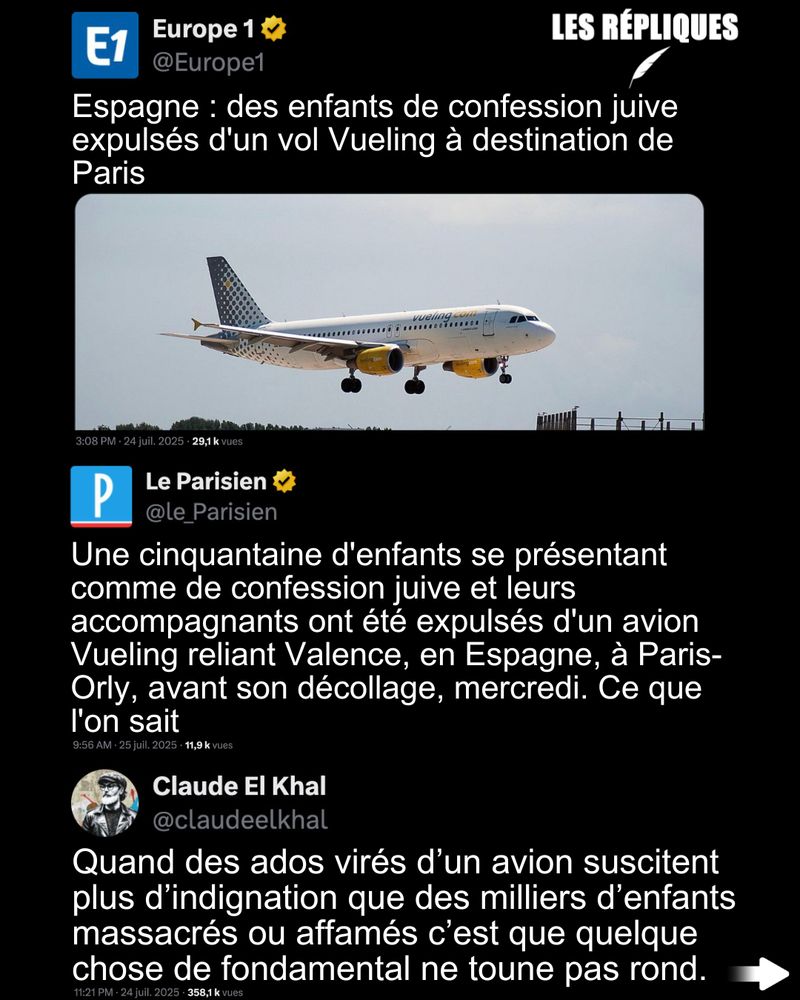 Une cinquantaine d’enfants de confession juive et leurs accompagnants ont été expulsés d'un avion de la compagnie Vueling à Valence en Espagne mercredi, alors que ce dernier s’apprêtait à décoller pour Paris-Orly. Certains dénoncent un acte antisémite. Les autorités espagnoles évoquent "une mauvaise conduite mettant en danger la sécurité du vol".
La compagnie a fini par publier un communiqué.

Réplique de Claude El Khal : Quand des ados virés d’un avion suscitent plus d’indignation que des milliers d’enfants massacrés ou affamés c’est que quelque chose de fondamental ne toune pas rond.