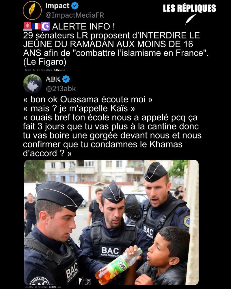 Sous couvert de "lutte contre l'islamisme" les sénateurs LR veulent interdire le port du voile et le jeûne du mois de Ramadan aux moins de 16 ans.

Réplique de Abk :« bon ok Oussama écoute moi » 
« mais ? je m’appelle Kaïs » 
« ouais bref ton école nous a appelé pcq ça fait 3 jours que tu vas plus à la cantine donc tu vas boire une gorgée devant nous et nous confirmer que tu condamnes le Khamas d’accord ? »