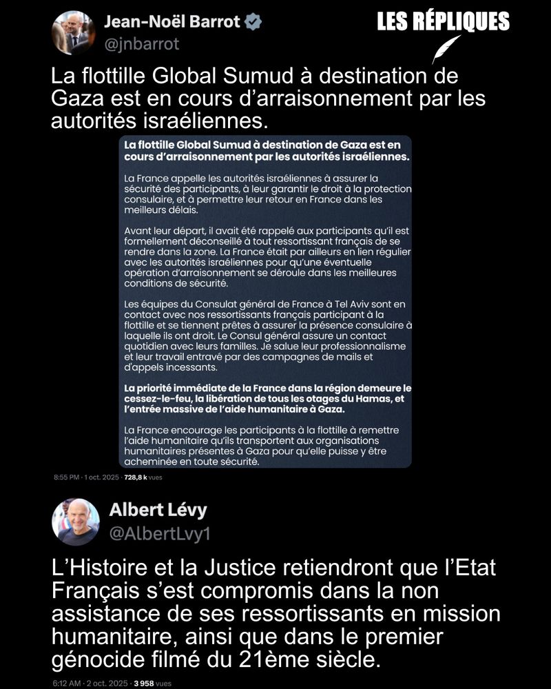 La réaction du ministre des Affaires étrangères Jean-Noël Barrot suite à l'interception illégale de la Global Sumud Flotilla par l'armée israélienne dans les eaux internationales : "La flottille Global Sumud à destination de Gaza est en cours d’arraisonnement par les autorités israéliennes."

Réplique de Albert Levy : L’Histoire et la Justice retiendront que l’Etat Français s’est compromis dans la non assistance de ses ressortissants en mission humanitaire, ainsi que dans le premier génocide filmé du 21ème siècle.
