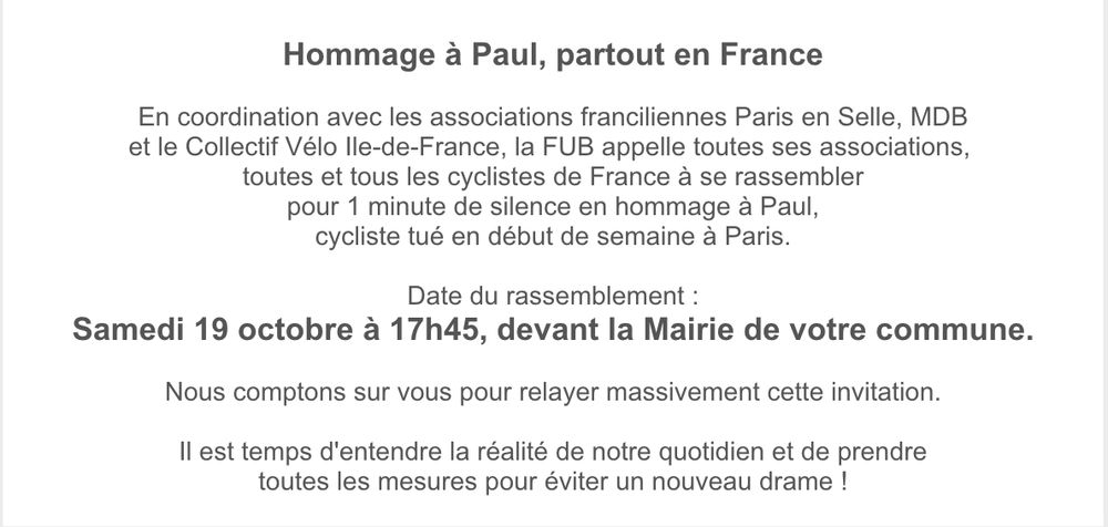 Hommage à Paul, partout en France
 
En coordination avec les associations franciliennes Paris en Selle, MDB
et le Collectif Vélo Ile-de-France, la FUB appelle toutes ses associations, 
toutes et tous les cyclistes de France à se rassembler
pour 1 minute de silence en hommage à Paul,
cycliste tué en début de semaine à Paris.
 
Date du rassemblement :
Samedi 19 octobre à 17h45, devant la Mairie de votre commune.
 
Nous comptons sur vous pour relayer massivement cette invitation.

Il est temps d'entendre la réalité de notre quotidien et de prendre
toutes les mesures pour éviter un nouveau drame !