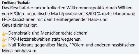 Kommentar auf Facebook:
"Das Resultat der unkontrollierten Willkommenspolitik durch Wählen von FPÖlern in politische Machtpositionen: 3900% mehr blaubraune FPÖ-RassistInnen mit damit einhergehender Hass- und Gewaltkriminalität.
- Demokratie und Menschenrechte sichern
- FPÖ-Hetzer abwählen statt wegsehen
- Null Toleranz gegenüber Nazis, FPÖlern und anderen rassistischen Menschenhassern."