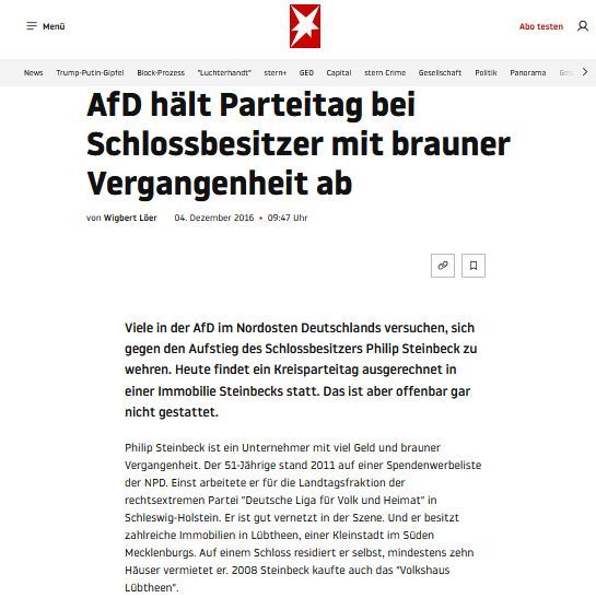 Der Stern berichtet am 4.12.2016:
"Verstoß gegen Vertrag - AfD hält Parteitag bei Schlossbesitzer mit brauner Vergangenheit ab
Viele in der AfD im Nordosten Deutschlands versuchen, sich gegen den Aufstieg des Schlossbesitzers Philip Steinbeck zu wehren. Heute findet ein Kreisparteitag ausgerechnet in einer Immobilie Steinbecks statt. Das ist aber offenbar gar nicht gestattet.
Philip Steinbeck ist ein Unternehmer mit viel Geld und brauner Vergangenheit. Der 51-Jährige stand 2011 auf einer Spendenwerbeliste der NPD. Einst arbeitete er für die Landtagsfraktion der rechtsextremen Partei "Deutsche Liga für Volk und Heimat" in Schleswig-Holstein. Er ist gut vernetzt in der Szene. Und er besitzt zahlreiche Immobilien in Lübtheen, einer Kleinstadt im Süden Mecklenburgs. Auf einem Schloss residiert er selbst, mindestens zehn Häuser vermietet er. 2008 Steinbeck kaufte auch das "Volkshaus Lübtheen"."