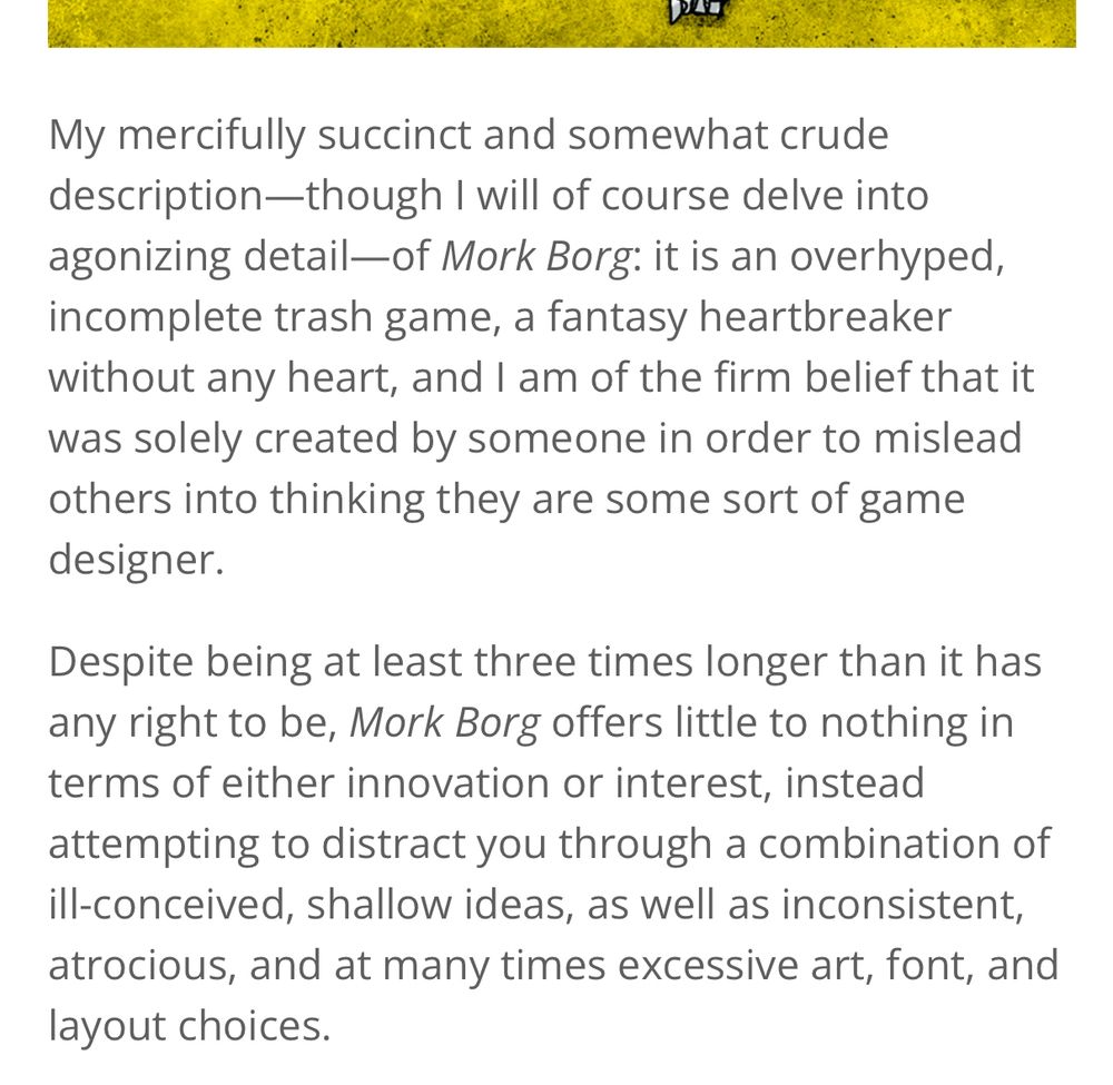 Snippet from a MÖRK BORG review:
”My mercifully succinct and somewhat crude description—though I will of course delve into agonizing detail—of Mork Borg: it is an overhyped, incomplete trash game, a fantasy heartbreaker without any heart, and I am of the firm belief that it was solely created by someone in order to mislead others into thinking they are some sort of game designer. 

Despite being at least three times longer than it has any right to be, Mork Borg offers little to nothing in terms of either innovation or interest, instead attempting to distract you through a combination of ill-conceived, shallow ideas, as well as inconsistent, atrocious, and at many times excessive art, font, and layout choices.”