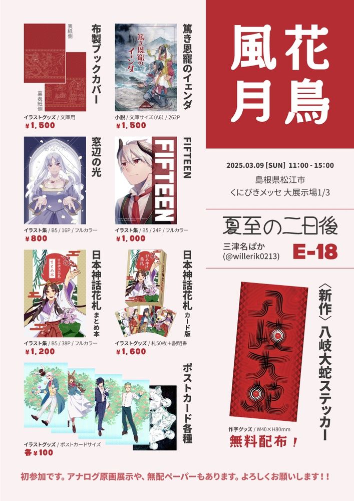 ◉八岐大蛇ステッカー（花鳥風月168新作）
イラストグッズ　W40×H80mm ……無料配布
島根ゆかりの神話のタイトル文字を意匠化したもの。

◉篤き恩寵のイェンダ
小説　文庫サイズ/262P ……1500円
南アジア×日本神話なファンタジー小説。改稿前本編はウェブでも公開中。ポストカード＆しおり付き。

◉布製ブックカバー
イラストグッズ　文庫用 ……1500円
↑本編に登場するタペストリーの絵柄。文庫用サイズ。

◉FIFTEEN
イラスト集　B5/24P/フルカラー ……1000円
創作キャラ、ウィルの15歳を記念したイラスト集。

◉窓辺の光
イラスト集　B5/16P/フルカラー ………800円
創作キャラ×窓辺がテーマのイラスト集

◉日本神話花札カード版
イラストグッズ　札50枚＋説明書 ……1600円
日本神話×花札。オリジナルルールでも遊べます。

◉日本神話花札まとめ本
イラスト集　B5/38P/フルカラー ……1200円
↑の連作まとめ本。枠なし＆大きめイラストと、絵柄の解説を収録。

◉ポストカード
イラストグッズ　……各100円
イースター4種、造化三神（日本神話）