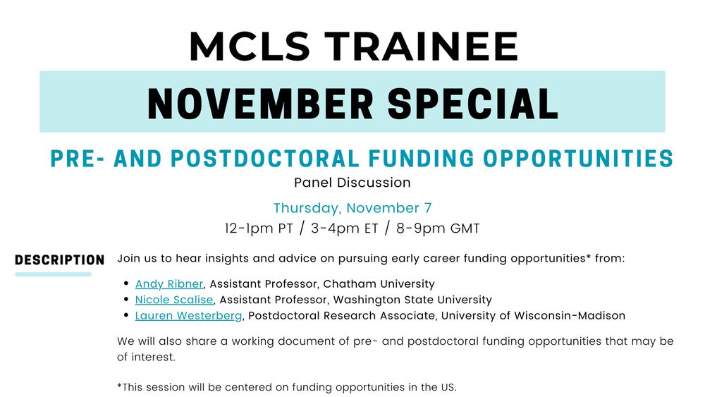 Flyer for MCLS trainee November Special: Pre- and Postdoctoral Funding Opportunities. Includes the following information: Join us to hear insights and advice on pursuing early career funding opportunities from: Andy Ribner (Assistant Professor, Chatham University), Nicole Scalise (Assistant Professor, Washington State University), and Lauren Westerberg (Postdoctoral Research Associate, University of Wisconsin-Madison). We will also share a working document of pre- and postdoctoral funding opportunities that may be of interest. *Note: This session will be centered on funding opportunities in the US. 