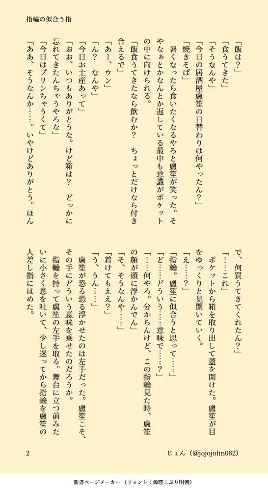 「飯は？」 
「食うてきた」 
「そうなんや」 
「今日の居酒屋盧笙の日替わりは何やったん？」 
「焼きそば」 
　暑くなったら食いたくなるやろと盧笙が笑った。そやなぁとかなんとか返している最中も意識がポケットの中に向けられる。 
「飯食うてきたなら飲むか？　ちょっとだけなら付き合えるで」 
「あー、ウン」 
「ん？　なんや」 
「今日お土産あって」 
「おお、いつもありがとうな。けど箱は？　どっかに忘れてきたんちゃうやろな」 
「今日はプリンちゃうくて」 
「ああ、そうなんか……。いやけどありがとう。ほんで、何買うてきてくれたん？」 
「……これ」 
　ポケットから箱を取り出して蓋を開けた。盧笙が目をゆっくりと見開いていく。 
「え……？」 
「指輪。盧笙に似合うと思って……」 
「ど……どういう……意味で……？」 
「……何やろ。分からんけど、この指輪見た時、盧笙の顔が頭に浮かんでん」 
「そ、そうなんや……」 
「着けてもええ？」 
「う、うん……」 
　盧笙が恐る恐る浮かせたのは左手だった。盧笙こそ、その手にどういう意味を乗せたのだろうか。 
　指輪を持って盧笙の左手を取る。舞台に立つ前みたいに小さく息を吐いて、少し迷ってから指輪を盧笙の人差し指にはめた。
