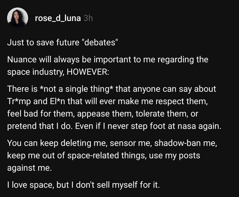 Just to save future "debates"

Nuance will always be important to me regarding the space industry, HOWEVER:

There is *not a single thing* that anyone can say about Tr*mp and El*n that will ever make me respect them, feel bad for them, appease them, tolerate them, or pretend that I do. Even if I never step foot at nasa again. 

You can keep deleting me, sensor me, shadow-ban me, keep me out of space-related things, use my posts against me.

I love space, but I don't sell myself for it.