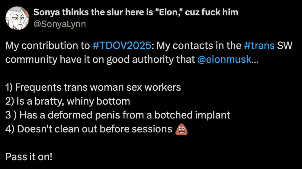 y contribution to #TDOV2025: My contacts in the #trans SW community have it on good authority that 
@elonmusk
… 

1) Frequents trans woman sex workers
2) Is a bratty, whiny bottom
3 ) Has a deformed penis from a botched implant
4) Doesn't clean out before sessions 💩

Pass it on!