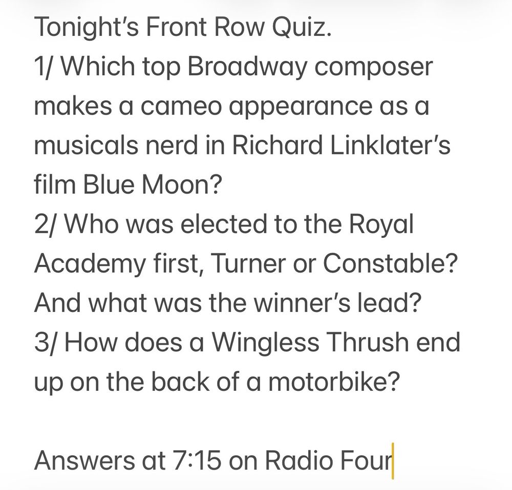 Tonight’s Front Row Quiz. 
1/ Which top Broadway composer makes a cameo appearance as a musicals nerd in Richard Linklater’s film Blue Moon? 
2/ Who was elected to the Royal Academy first, Turner or Constable? And what was the winner’s lead?
3/ How does a Wingless Thrush end up on the back of a motorbike? 

Answers at 7:15 on Radio Four