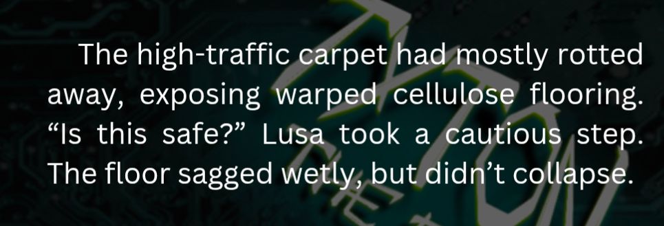 The high-traffic carpet had mostly rotted away, exposing warped cellulose flooring. “Is this safe?” Lusa took a cautious step. The floor sagged wetly, but didn’t collapse. 