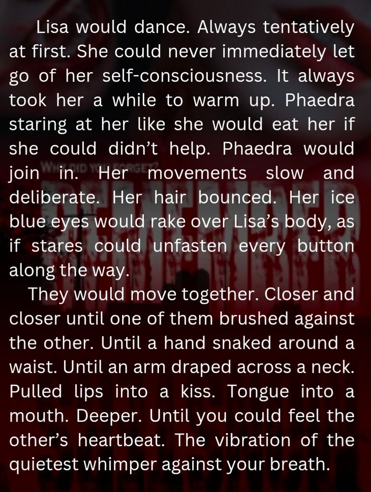 Lisa would dance. Always tentatively at first. She could never immediately let go of her self-consciousness. It always took her a while to warm up. Phaedra staring at her like she would eat her if she could didn’t help. Phaedra would join in. Her movements slow and deliberate. Her hair bounced. Her ice blue eyes would rake over Lisa’s body, as if stares could unfasten every button along the way. 
They would move together. Closer and closer until one of them brushed against the other. Until a hand snaked around a waist. Until an arm draped across a neck. Pulled lips into a kiss. Tongue into a mouth. Deeper. Until you could feel the other’s heartbeat. The vibration of the quietest whimper against your breath. 
