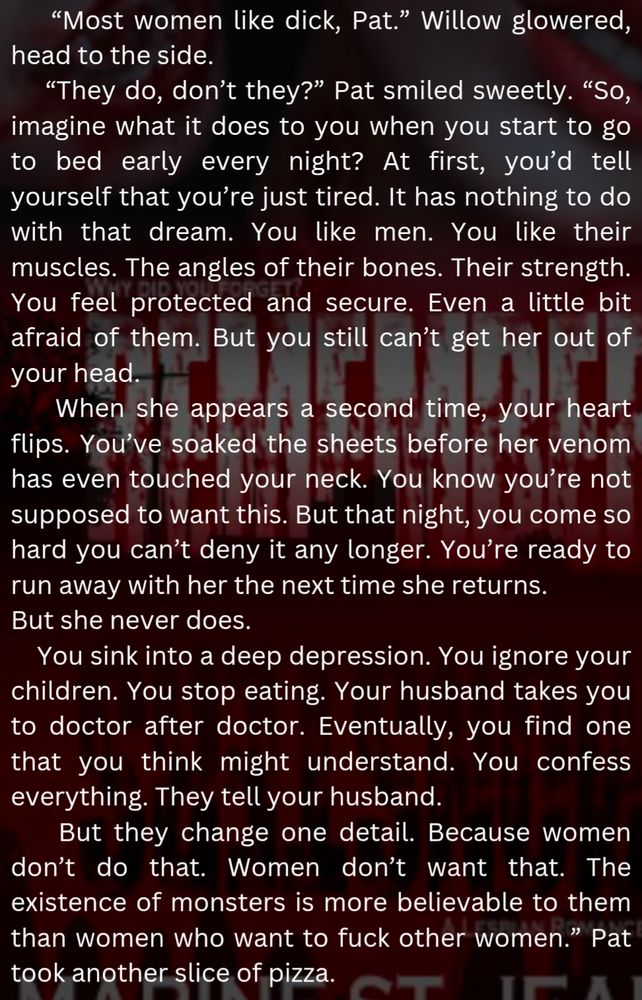 “Most women like dick, Pat.” Willow glowered, head to the side. 
“They do, don’t they?” Pat smiled sweetly. “So, imagine what it does to you when you start to go to bed early every night? At first, you’d tell yourself that you’re just tired. It has nothing to do with that dream. You like men. You like their muscles. The angles of their bones. Their strength. You feel protected and secure. Even a little bit afraid of them. But you still can’t get her out of your head. 
When she appears a second time, your heart flips. You’ve soaked the sheets before her venom has even touched your neck. You know you’re not supposed to want this. But that night, you come so hard you can’t deny it any longer. You’re ready to run away with her the next time she returns. 
But she never does. 
You sink into a deep depression. You ignore your children. You stop eating. Your husband takes you to doctor after doctor. Eventually, you find one that you think might understand. You confess everything. They tell your husband.
But they change one detail. Because women don’t do that. Women don’t want that. The existence of monsters is more believable to them than women who want to fuck other women.” Pat took another slice of pizza. 
