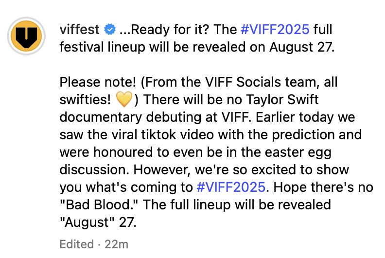 Screenshot from Vancouver International Film Festival's (viffest) social media: ...Ready for it? The VIFF2025 full festival lineup will be revealed on August 27. - Please note! (From the VIFF Socials team, all swifties! 💛) There will be no Taylor Swift documentary debuting at VIFF. Earlier today we saw the viral tiktok video with the prediction ad were honored to even be in the easter egg discussion. However, we're so excited to show you what's coming to #VIFF2025. Hope there's no "Bad Blood." The full lineup will be revealed "August" 27.