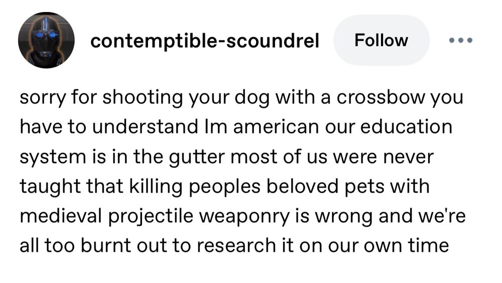 Tumblr post by contemptible-scoundrel: contemptible-scoundrel
Follow
sorry for shooting your dog with a crossbow you have to understand Im american our education system is in the gutter most of us were never taught that killing peoples beloved pets with medieval projectile weaponry is wrong and we're all too burnt out to research it on our own time
