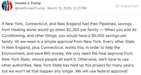 Trump on Truth Social:
If New York, Connecticut, and New England had their Pipelines, savings from Heating alone would go down $2,300 per family — When you add Air Conditioning, and other things, you would have a $5,000 savings per family. All we need is a simple approval from New York. Every other State in New England, plus Connecticut, wants this, in order to help the Environment, and save BIG money. We only need the final approval from New York State, whose people all want it. Otherwise, we’ll have to use other authorities. New York State has held up this project for many years, but we won’t let that happen any longer. We will use federal approval!