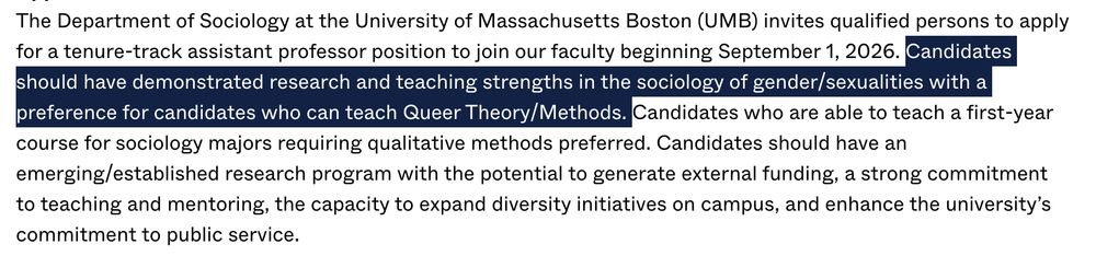 The Department of Sociology at the University of Massachusetts Boston (UMB) invites qualified persons to apply for a tenure-track assistant professor position to join our faculty beginning September 1, 2026. Candidates should have demonstrated research and teaching strengths in the sociology of gender/sexualities with a preference for candidates who can teach Queer Theory/Methods. Candidates who are able to teach a first-year course for sociology majors requiring qualitative methods preferred. Candidates should have an emerging/established research program with the potential to generate external funding, a strong commitment to teaching and mentoring, the capacity to expand diversity initiatives on campus, and enhance the university’s commitment to public service.