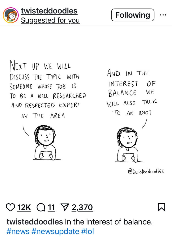 Screenshot of a post from the Instagram account @twisteddoodles that is a black-and-white comic that shows a news anchor in two panels. In the first, the anchor says, “Next up we will discuss the topic with someone whose job is to be a well-researched and respected expert in the area.” In the second panel, the anchor adds, “And in the interest of balance we will also talk to an idiot.” The comic satirizes how media often gives equal weight to uninformed opinions in the name of “balance.”