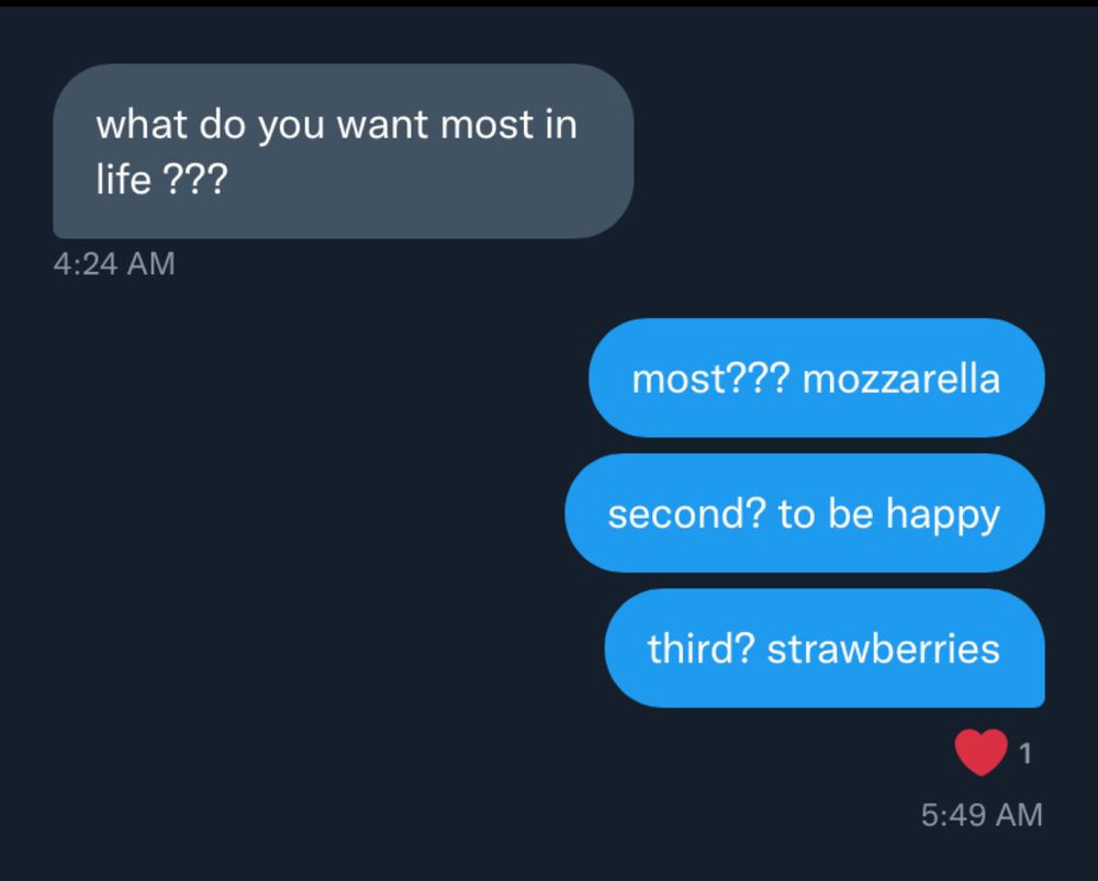 what do you want most in life ???
4:24 AM

most??? mozzarella
second? to be happy
third? strawberries
5:49AM
