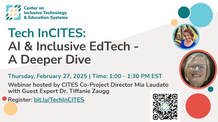 Logo, Center on
Inclusive Technology
Cae & Education Systems
Tech InCITES:
Al & Inclusive EdTech - A Deeper Dive
Thursday, February 27, 2025 | Time: 1:00 - 1:30 PM EST
Webinar hosted by CITES Co-Project Director Mia Laudato with Guest Expert Dr. Tiffanie Zaugg
Register: bit.ly/TechlnCITES
Photo of Mia on top right, Tiffanie under Mia and a qr code bottom right