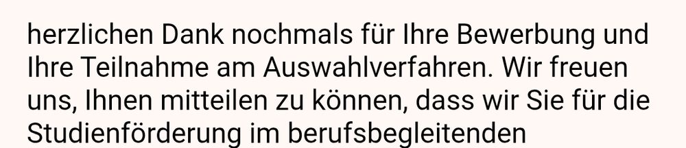 herzlichen Dank nochmals für Ihre Bewerbung und Ihre Teilnahme am Auswahlverfahren. Wir freuen uns, Ihnen mitteilen zu können, dass wir Sie für die Studienförderung im berufsbegleitenden