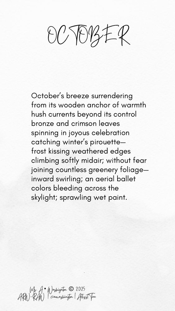 OCTOBER

October's breeze surrendering from its wooden anchor of warmth hush currents beyond its control bronze and crimson leaves spinning in joyous celebration catching winter's pirouette-frost kissing weathered edges climbing softly midair; without fear joining countless greenery foliage-inward swirling; an aerial ballet colors bleeding across the skylight; sprawling wet paint.