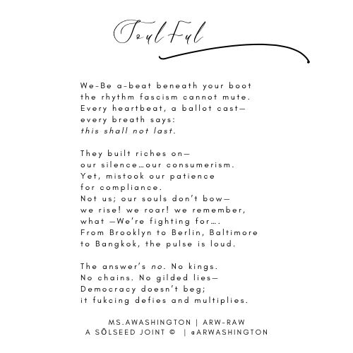 Soulful

We-Be a-beat beneath 
your boot the rhythm fascism
cannot mute.
Every heartbeat, 
a ballot cast-every breath says: 
this shall not last.
They built riches on-our silence...
ourconsumerism.

Yet, mistook our patiently 
for compliance.
Not us; our souls don't bow-
we rise! we roar! we remember,
what -We're fighting for....

From Brooklyn to Berlin, 
Baltimore to Bangkok
the pulse is loud.
The answer's no. No kings.No chains.
No gilded lies-Democracy doesn't beg;
it fukeing defies and multiplies.

MS. AWASHINGTON | ARW-RAW
A SOLSEED JOINT © | 