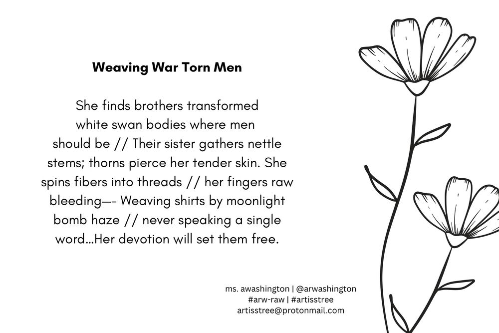 Weaving War Torn Men

She finds brothers transformed
white swan bodies where men 
should be // Their sister gathers nettle stems; thorns pierce her tender skin. She spins fibers into threads // her fingers raw, bleeding—- Weaving shirts by moonlight bomb haze // never speaking a single word…Her devotion will set them free.