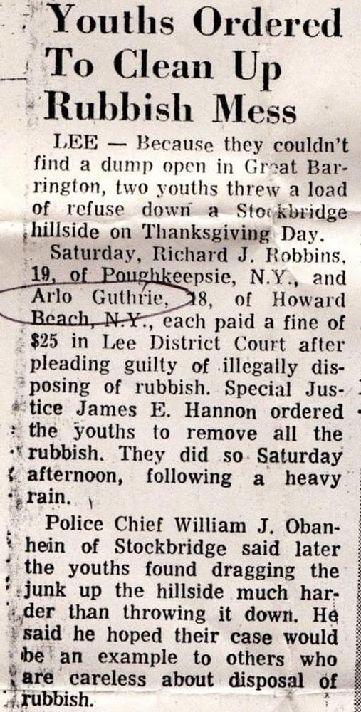 Youths Ordered To Clean Up Rubbish Mess

LEE — Because they couldn't find a dump open in Great Barrington, two youths threw a load of refuse down a Stockbridge hillside on Thanksgiving Day. Saturday, Richard J. Robbins, 19, of Poughkeepsie, N.Y., and Arlo Guthrie, 18, of Howard Beach, N.Y., each paid a fine of $25 in Lee District Court after pleading guilty of illegally disposing of rubbish. Special Justice James E. Hannon ordered the youths to remove all the rubbish. They did so Saturday afternoon, following a heavy rain.

Police Chief William J. Obanhein of Stockbridge said later the youths found dragging the junk up the hillside much harder than throwing it down. He said he hoped their case would be an example to others who are careless about disposal of rubbish.

The junk included a divan, plus nearly enough bottles, gar- bage, papers and boxes to fill their Volkswagen bus.

"The stuff would take up at least half of a goodsized pickup truck," Chief Obanhein said.

The rubbish was thrown into the Nelson Foote Sr. property on Prospect Street, a residential section of Stockbridge consisting largely of estates on the hill across from Indian Hill School.

Chief Obanhein told the court he spent "a very disagreeable two hours" looking through the rubbish before finding a clue to who had thrown it there. He finally found a scrap of paper bearing the name of a Great Barrington man. Subsequent investigation indicated Robbins and Guthrie had been visiting the Great Barrington man and had agreed to cart away the rubbish for him. They told the court that, when they found the Barrington dump closed, they drove around and then disposed of the junk by tossing it over the Stockbridge hillside.
