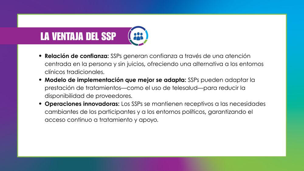 Mismo fondo y recuadro blanco con borde. Sobre el recuadro verde en la esquina superior izquierda, el texto en mayúsculas blancas dice "LA VENTAJA DE LOS SSP" junto al logotipo de NSSSP. El texto en negro, en la lista con viñetas a continuación, dice: "Relación de confianza: Los SSP generan confianza mediante una atención centrada en la persona y sin prejuicios, ofreciendo una alternativa a los entornos clínicos tradicionales". "Modelo de implementación ideal: Los SSP pueden adaptar la prestación del tratamiento, como el uso de la telesalud, para reducir barreras como el tiempo de viaje, el costo y la disponibilidad de proveedores". Y "Operaciones innovadoras: Los SSP se mantienen receptivos a las necesidades cambiantes de los participantes y a las políticas, garantizando el acceso continuo al tratamiento y al apoyo".