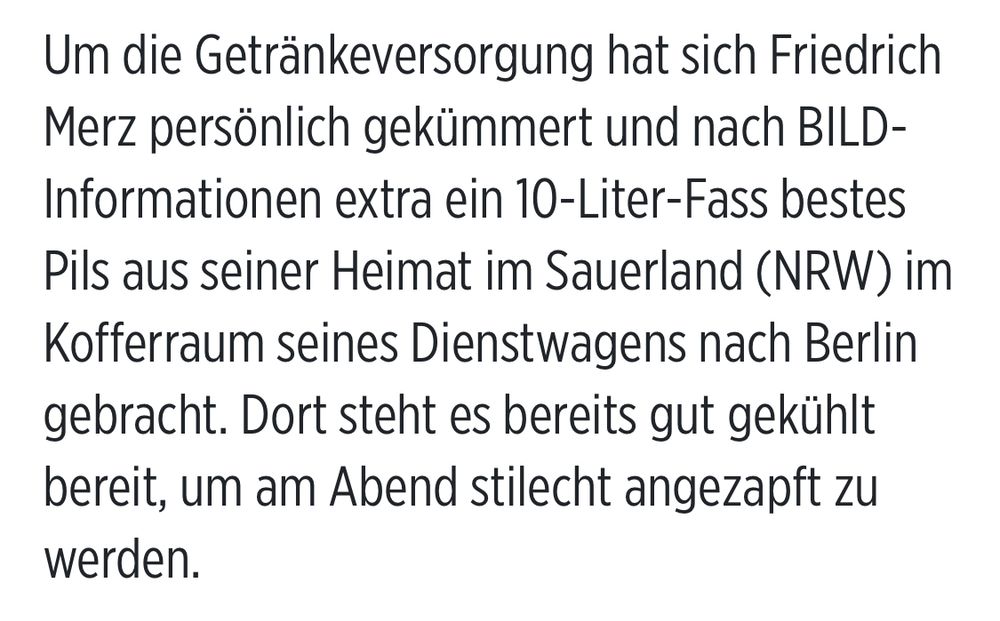 Um die Getränkeversorgung hat sich Friedrich Merz persönlich gekümmert und nach BILD-Informationen extra ein 10-Liter-Fass bestes Pils aus seiner Heimat im Sauerland (NRW) im Kofferraum seines Dienstwagens nach Berlin gebracht. Dort steht es bereits gut gekühlt bereit, um am Abend stilecht angezapft zu werden.