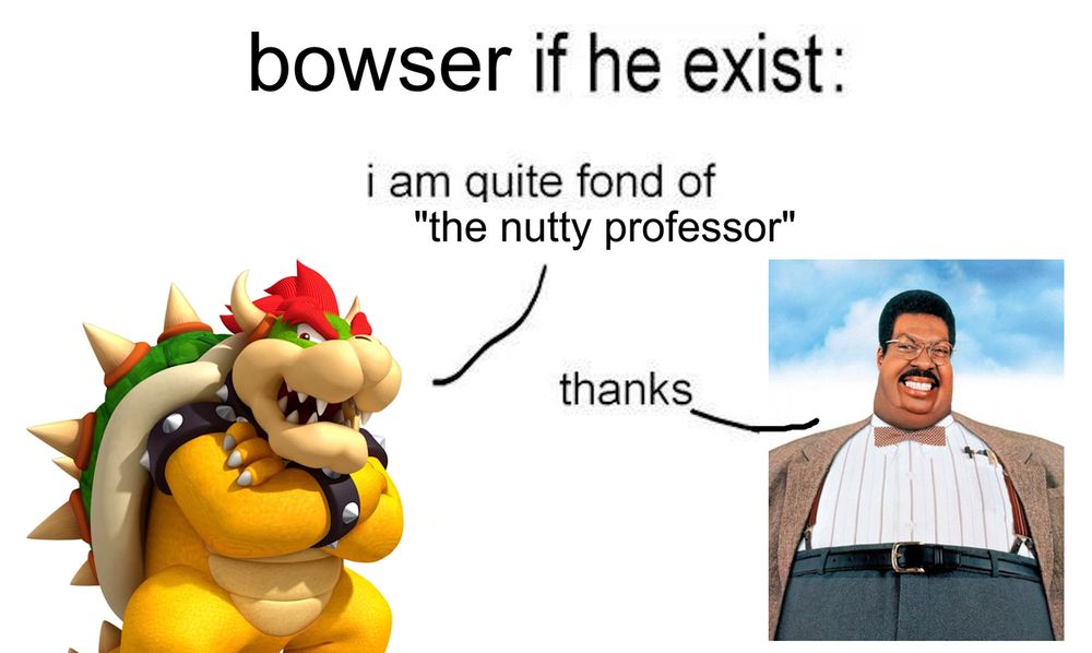 bowser if he exist:
bowser: "i am quite fond of 'the nutty professor'"
nutty professor: "thanks"