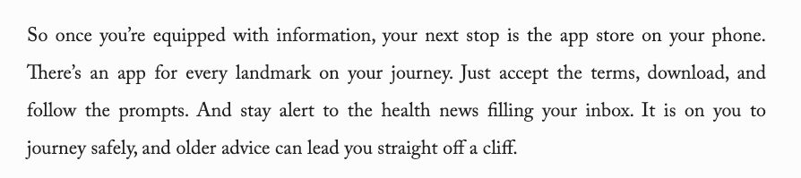 "So once you’re equipped with information, your next stop is the app store on your phone. There’s an app for every landmark on your journey. Just accept the terms, download, and follow the prompts. And stay alert to the health news filling your inbox. It is on you to journey safely, and older advice can lead you straight off a cliff."
