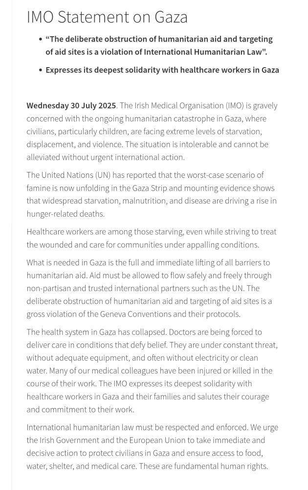 IMO Statement on Gaza
“The deliberate obstruction of humanitarian aid and targeting of aid sites is a violation of International Humanitarian Law".
Expresses its deepest solidarity with healthcare workers in Gaza
 

The Irish Medical Organisation (IMO) is gravely concerned with the ongoing humanitarian catastrophe in Gaza, where civilians, particularly children, are facing extreme levels of starvation, displacement, and violence. The situation is intolerable and cannot be alleviated without urgent international action.

The United Nations (UN) has reported that the worst-case scenario of famine is now unfolding in the Gaza Strip and mounting evidence shows that widespread starvation, malnutrition, and disease are driving a rise in hunger-related deaths.   

Healthcare workers are among those starving, even while striving to treat the wounded and care for communities under appalling conditions.

What is needed in Gaza is the full and immediate lifting of all barriers to humanitarian aid. Aid must be allowed to flow safely and freely through non-partisan and trusted international partners such as the UN. The deliberate obstruction of humanitarian aid and targeting of aid sites is a gross violation of the Geneva Conventions and their protocols.

The health system in Gaza has collapsed. Doctors are being forced to deliver care in conditions that defy belief. They are under constant threat, without adequate equipment, and often without electricity or clean water. Many of our medical colleagues have been injured or killed in the course of their work. The IMO expresses its deepest solidarity with healthcare workers in Gaza and their families and salutes their courage and commitment to their work.

International humanitarian law must be respected and enforced. We urge the Irish Government and the European Union to take immediate and decisive action to protect civilians in Gaza and ensure access to food, water, shelter, and medical care. These are fundamental human rights.