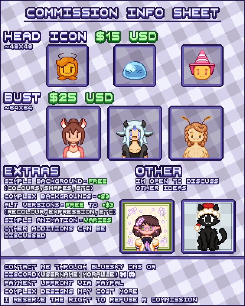 A pixel art commission sheet reading:

Commission Info Sheet

Head Icon, roughly 48 by 48 pixels, for $15 USD.

Bust, roughly 64 by 64 pixels, for $25 USD.

Extras:
Simple Backgrounds (such as large areas of colour, simple shapes, or similar) for free.
Complex Backgrounds for $3 USD extra.
Alternate Versions (such as recolours, different expressions, etc.) for free to $3 USD extra.
Simple Animations for varying costs, depending on complexity.
Other additions can be discussed.

Other:
I'm open to discuss other ideas.

Contact me through BlueSky DMs or Discord (Username: Moralle).
Payment upfront via PayPal.
Complex designs may cost more.
I reserve the right to refuse a commission.