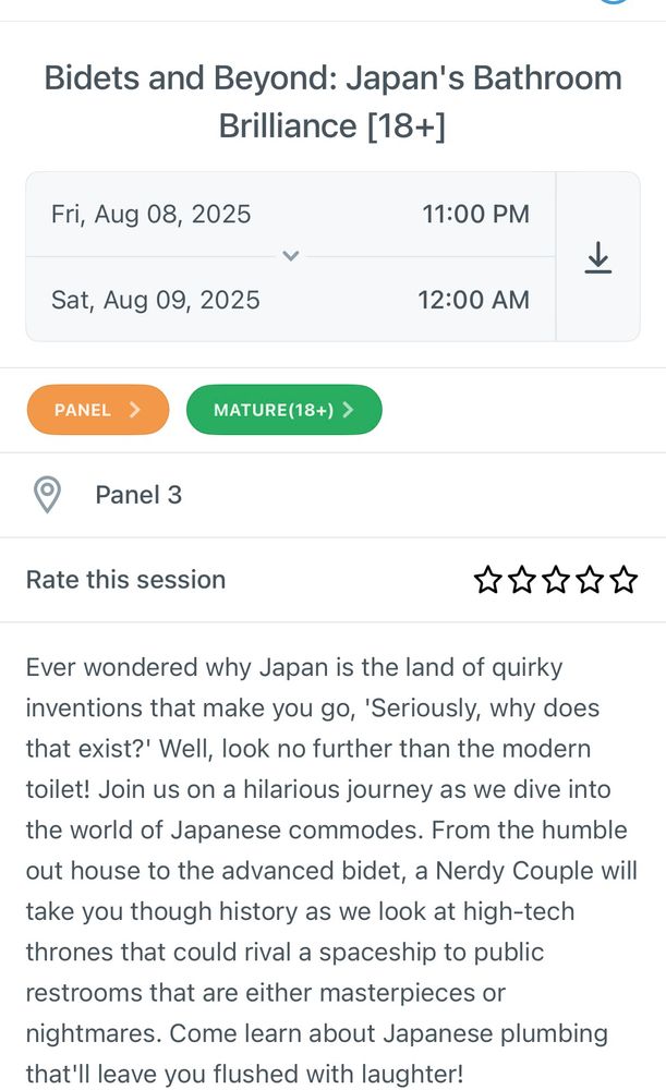 Bidets and Beyond: Japan's Bathroom
Brilliance [18+]
Fri, Aug 08, 2025
11:00 PM
く
Sat, Aug 09, 2025
12:00 AM
PANEL
MATURE(18+) ›
Panel 3
Rate this session
★★★★★
Ever wondered why Japan is the land of quirky inventions that make you go, 'Seriously, why does that exist?' Well, look no further than the modern toilet! Join us on a hilarious journey as we dive into the world of Japanese commodes. From the humble out house to the advanced bidet, a Nerdy Couple will take you though history as we look at high-tech thrones that could rival a spaceship to public restrooms that are either masterpieces or
nightmares. Come learn about Japanese plumbing that'll leave you flushed with laughter!