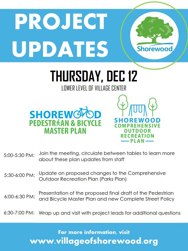 PROJECT UPDATES

THURSDAY, DEC 12
LOWER LEVEL OF VILLAGE CENTER

5:00-5:30pm: Join the meeting, circulate between tables to learn more
about these plan updates from staff
5:30-6:00pm: Update on proposed changes to the Comprehensive
Outdoor Recreation Plan (Parks Plan)
6:00-6:30pm: Presentation of the proposed final draft of the Pedestrian
and Bicycle Master Plan and new Complete Street Policy
6:30pm-7:00pm: Wrap up and visit with project leads for additional questions

For more information, visit
www.villageofshorewood.org