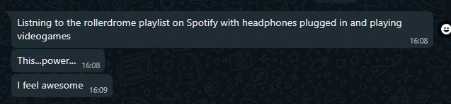 A series of whatsapp messages that read:
Listning to the rollerdrome playlist on Spotify with headphones plugged in and playing videogames
This...power...
I feel awesome