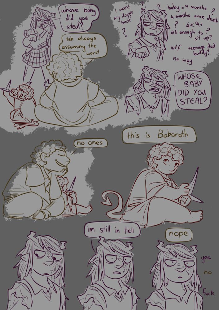 Kipperlilly points at Bakarath and asks "whose baby did you steal?" Buddy says "tsk. always assuming the worst." Kipperlilly stares at Bakarath for a moment, with notes appearing around her confusedly trying to work out the logistics of buddy acquiring a baby old enough to sit up and play with daggers within 4 months. She then angrily asks again "WHOSE BABY DID YOU STEAL?" Buddy calmly replies "no ones". Close up of Bakarath glancing up towards Kipperlilly as Buddy says "this is Bakarath". Kipperlilly stares for a moment, recognising the name. Then she stares into nothing, saying "I'm still in hell." Buddy says "nope." Kipperlilly continues staring. Notes show a continued back and forth, Kipperlilly going "yes." Buddy going "no." then Kipperlilly whispers "fuck"