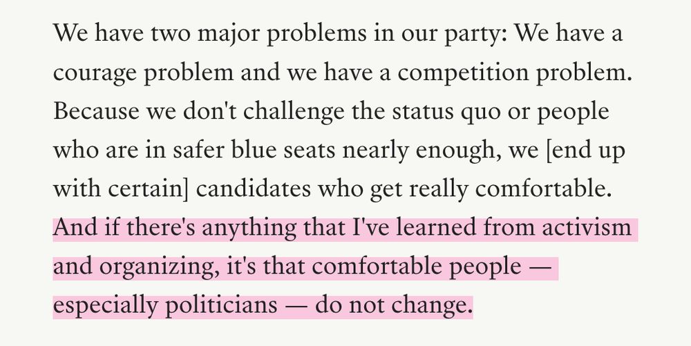 We have two major problems in our party: We have a courage problem and we have a competition problem. Because we don't challenge the status quo or people who are in safer blue seats nearly enough, we [end up with certain] candidates who get really comfortable. [highlighted by me] And if there's anything that I've learned from activism and organizing, it's that comfortable people — especially politicians — do not change.