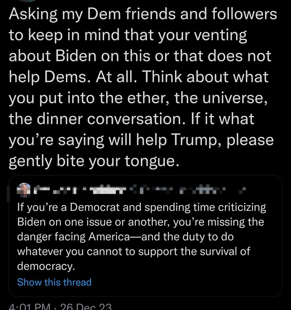 tweet: If you're a Democrat and spending time criticizing Biden on one issue or another, you're missing the danger facing America-and the duty to do whatever you cannot to support the survival of
democracy.

quote tweet: Asking my Dem friends and followers
to keep in mind that your venting
about Biden on this or that does not
help Dems. At all. Think about what
you put into the ether, the universe,
the dinner conversation. If it what
you're saying will help Trump, please
gently bite your tongue.