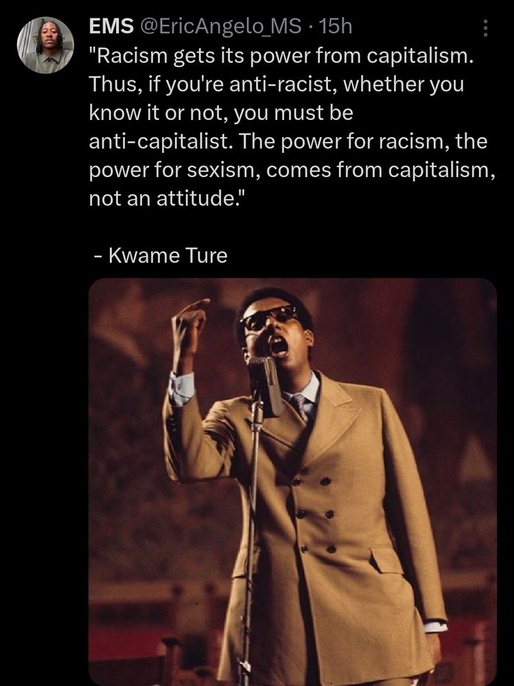 A photo of Kwame Ture saying ""Racism gets its power from capitalism. Thus, if you're anti-racist, whether you know it or not, you must be anti-capitalist. The power for racism, the power for sexism, comes from capitalism, not an attitude."
 
 - Kwame Ture
