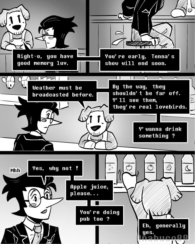 Text :
- Right-o, you have good memory luv. You're early, Tenna's show will end soon. Weather must be broadcasted before. By the way, they shouldn't be far off? Y'll see them, they're real lovebirds. Y'wanna drink something ?
- Mhh. Yes, why not ! Apple juice, please... You're doing pub too ?
- Eh, generally yes.

#Spamton #Ramb #Spamtenna